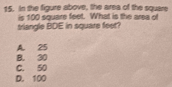 In the figure above, the area of the square
is 100 square feet. What is the area of
triangle BDE in square feet?
A. 25
B. 30
C. 50
D. 100