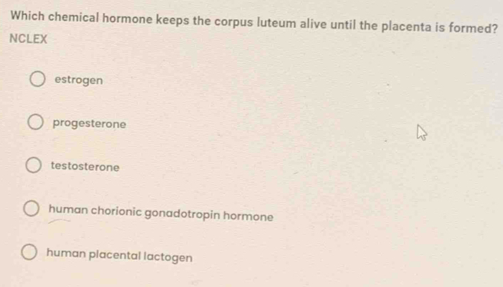 Which chemical hormone keeps the corpus luteum alive until the placenta is formed?
NCLEX
estrogen
progesterone
testosterone
human chorionic gonadotropin hormone
human placental lactogen