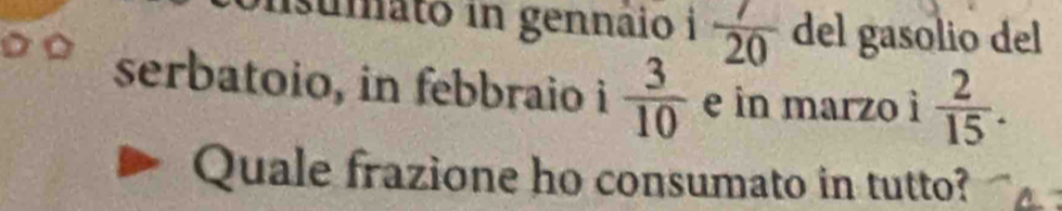 umato in gennáio i  7/20  del gasolio del 
serbatoio, in febbraio i  3/10  e in marzo ì  2/15 . 
Quale frazione ho consumato in tutto?