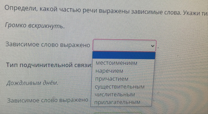 Определи, какой частью речи выражены зависимые словае Укажи ти
Громко вскрикнуть.
Зависимое слово выражено
Τиπ подчинительной связи: Mеctоимением
наречием
причастием
Дождливым днём.
существительны
числительныМ
Зависимое слово вырражено прилагательным