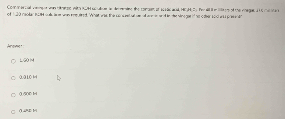 Commercial vinegar was titrated with KOH solution to determine the content of acetic acid, HC_2H_3O_2 For 40.0 milliliters of the vinegar, 27.0 milliliters
of 1.20 molar KOH solution was required. What was the concentration of acetic acid in the vinegar if no other acid was present?
Answer :
1.60 M
0.810 M
0.600 M
0.450 M