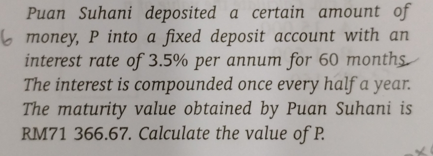 Puan Suhani deposited a certain amount of 
money, P into a fixed deposit account with an 
interest rate of 3.5% per annum for 60 months
The interest is compounded once every half a year. 
The maturity value obtained by Puan Suhani is
RM71 366.67. Calculate the value of P