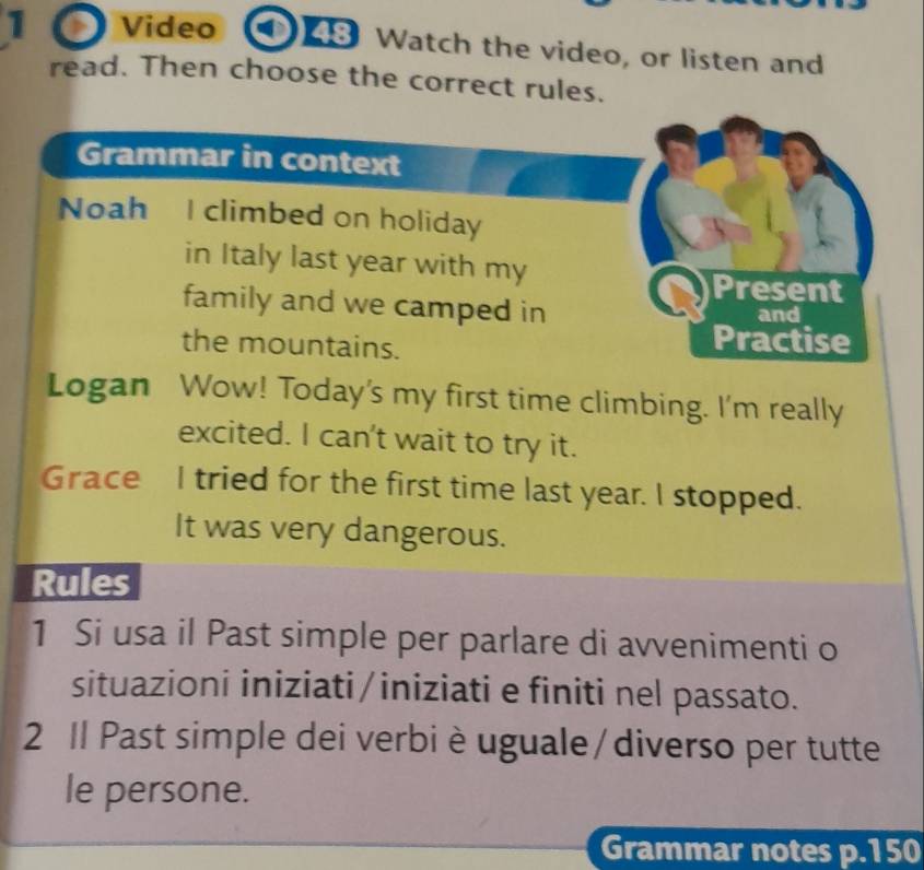 Video 43 Watch the video, or listen and 
read. Then choose the correct rules. 
Grammar in context 
Noah I climbed on holiday 
in Italy last year with my 
Present 
family and we camped in and 
the mountains. 
Practise 
Logan Wow! Today's my first time climbing. I'm really 
excited. I can't wait to try it. 
Grace I tried for the first time last year. I stopped. 
It was very dangerous. 
Rules 
1 Si usa il Past simple per parlare di avvenimenti o 
situazioni iniziati/iniziati e finiti nel passato. 
2 Il Past simple dei verbi è uguale/diverso per tutte 
le persone. 
Grammar notes p.150