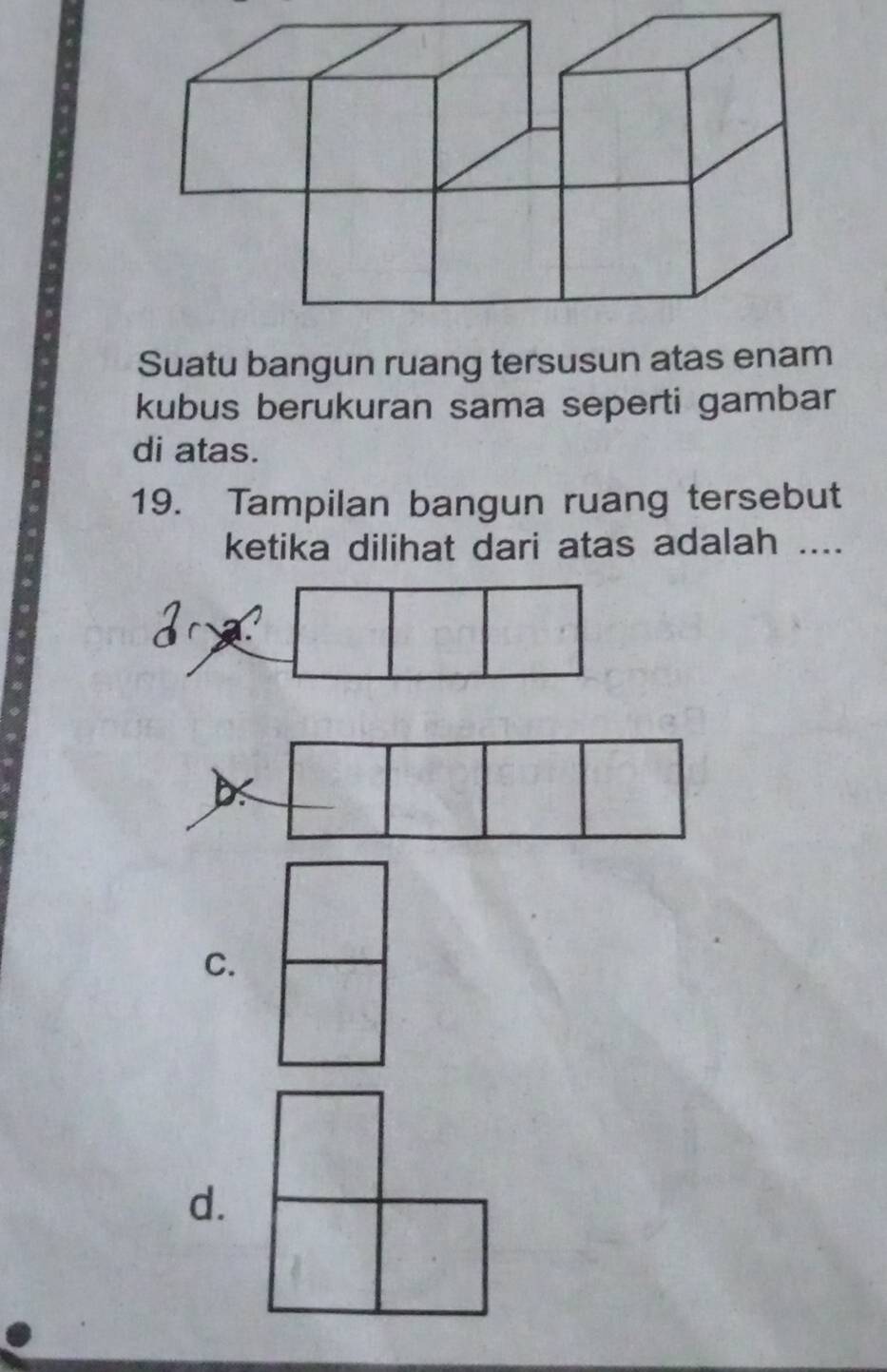 Suatu bangun ruang tersusun atas enam
kubus berukuran sama seperti gambar
di atas.
19. Tampilan bangun ruang tersebut
ketika dilihat dari atas adalah ....
r a
C.
d.