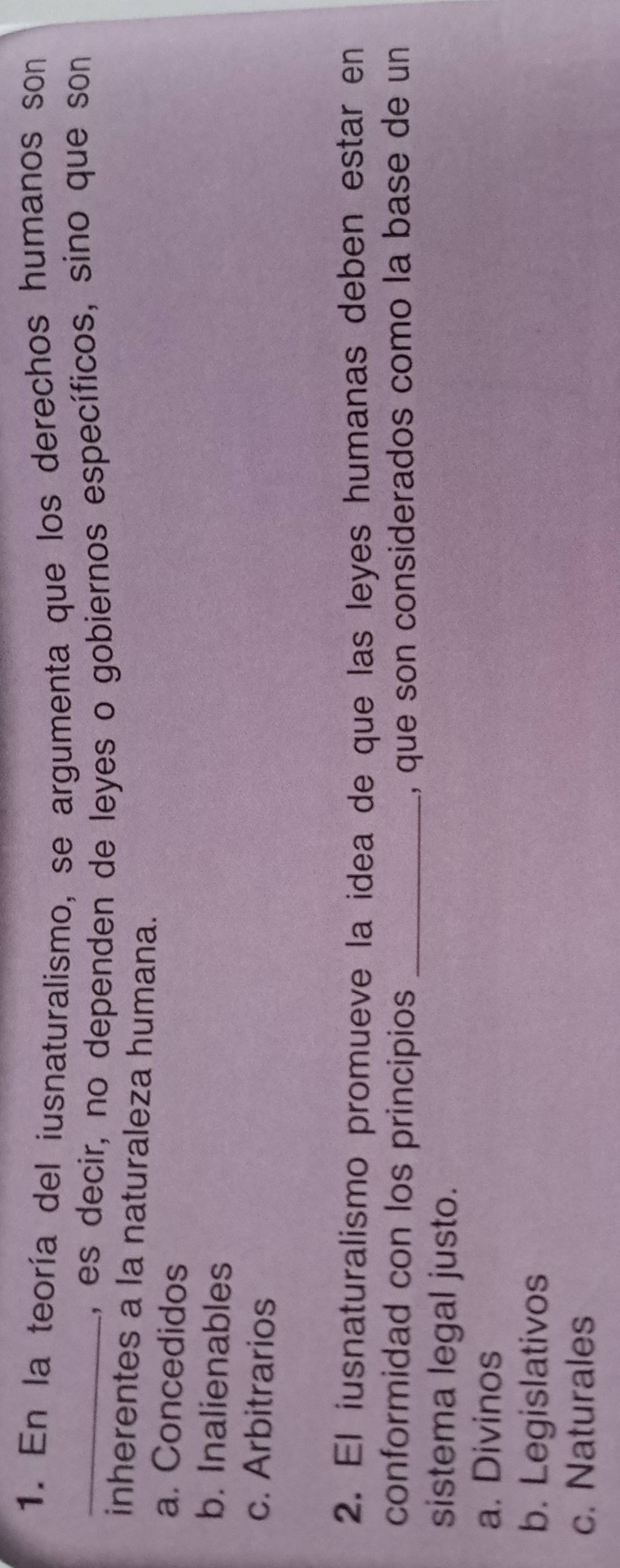 En la teoría del iusnaturalismo, se argumenta que los derechos humanos son
_, es decir, no dependen de leyes o gobiernos específicos, sino que son
inherentes a la naturaleza humana.
a. Concedidos
b. Inalienables
c. Arbitrarios
2. El iusnaturalismo promueve la idea de que las leyes humanas deben estar en
conformidad con los principios _, que son considerados como la base de un
sistema legal justo.
a. Divinos
b. Legislativos
c. Naturales