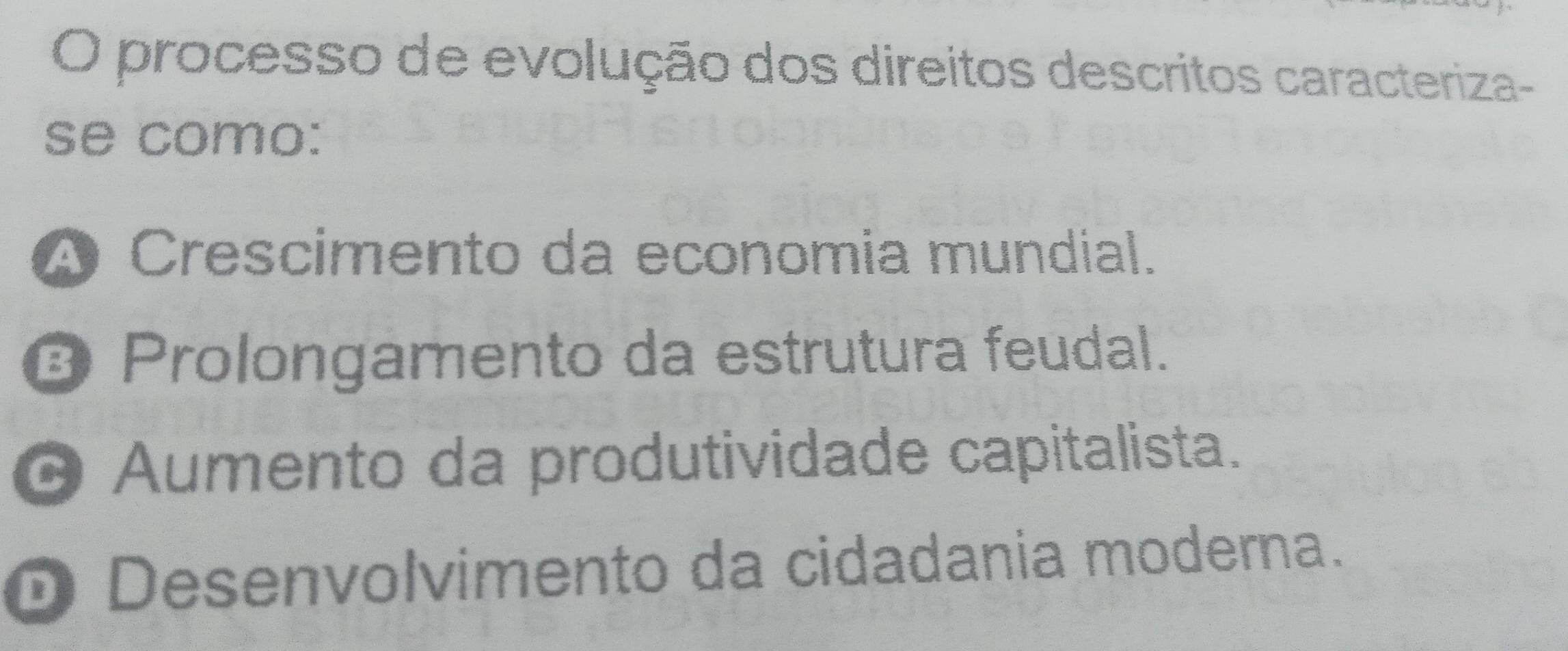 processo de evolução dos direitos descritos caracteriza-
se como:
A Crescimento da economia mundial.
ª Prolongamento da estrutura feudal.
O Aumento da produtividade capitalista.
D Desenvolvimento da cidadania moderna.