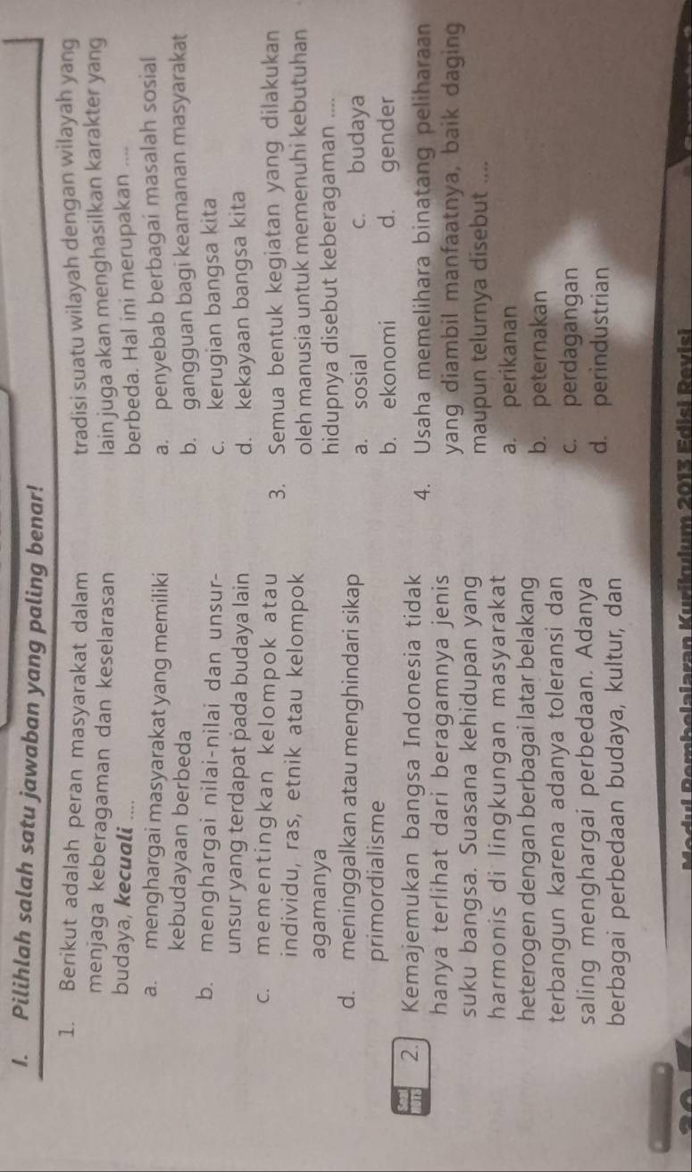 Pilihlah salah satu jawaban yang paling benar!
1. Berikut adalah peran masyarakat dalam tradisi suatu wilayah dengan wilayah yang
menjaga keberagaman dan keselarasan lain juga akan menghasilkan karakter yang
budaya, kecuali ....
berbeda. Hal ini merupakan ....
a. menghargai masyarakat yang memiliki a. penyebab berbagai masalah sosial
kebudayaan berbeda
b. gangguan bagi keamanan masyarakat
b. menghargai nilai-nilai dan unsur- c. kerugian bangsa kita
unsur yang terdapat pada budaya lain d. kekayaan bangsa kita
c. mementingkan kelompok atau 3. Semua bentuk kegiatan yang dilakukan
individu, ras, etnik atau kelompok
agamanya oleh manusia untuk memenuhi kebutuhan
hidupnya disebut keberagaman ....
d. meninggalkan atau menghindari sikap
a. sosial c. budaya
primordialisme
b. ekonomi d. gender
2. Kemajemukan bangsa Indonesia tidak 4. Usaha memelihara binatang peliharaan
hanya terlihat dari beragamnya jenis
yang diambil manfaatnya, baik daging
suku bangsa. Suasana kehidupan yang
maupun telurnya disebut ....
harmonis di lingkungan masyarakat
a. perikanan
heterogen dengan berbagai latar belakang
b. peternakan
terbangun karena adanya toleransi dan
c. perdagangan
saling menghargai perbedaan. Adanya
d. perindustrian
berbagai perbedaan budaya, kultur, dan
Amhelalaran Kurikulum 2013 Edisi Revisi
