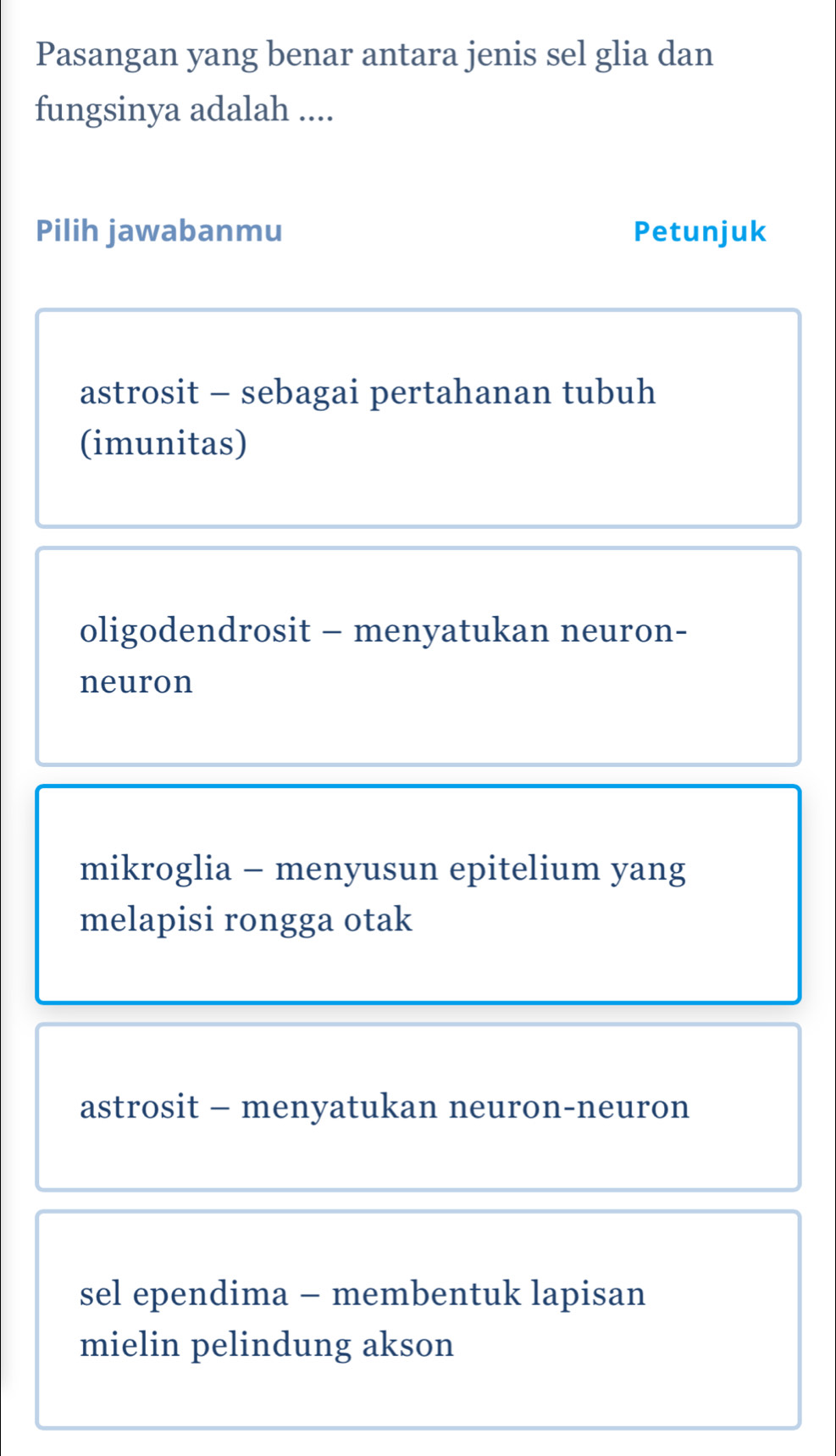 Pasangan yang benar antara jenis sel glia dan
fungsinya adalah ....
Pilih jawabanmu Petunjuk
astrosit - sebagai pertahanan tubuh
(imunitas)
oligodendrosit - menyatukan neuron-
neuron
mikroglia - menyusun epitelium yang
melapisi rongga otak
astrosit - menyatukan neuron-neuron
sel ependima - membentuk lapisan
mielin pelindung akson