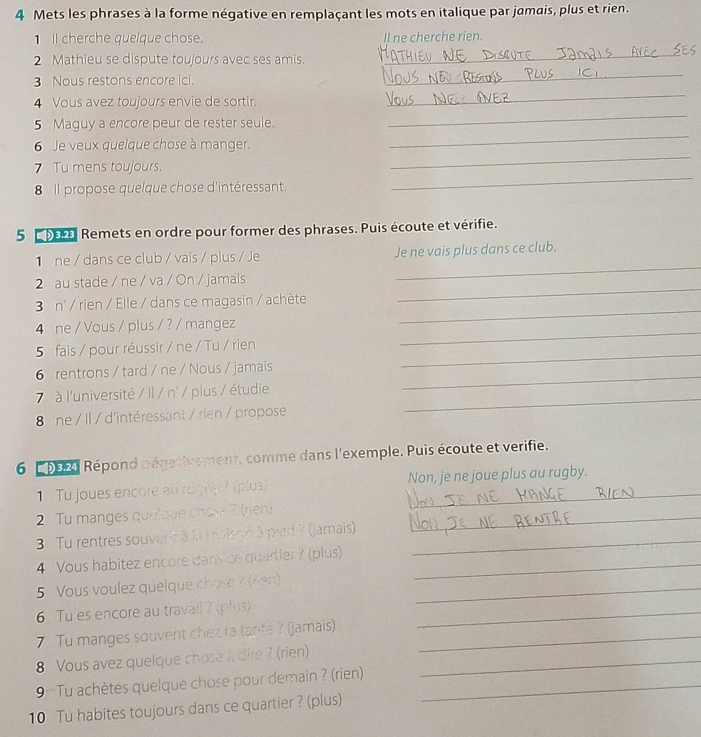 Mets les phrases à la forme négative en remplaçant les mots en italique par jamais, plus et rien.
1 I cherche quelque chose. Il ne cherche rien.
2 Mathieu se dispute toujours avec ses amis.
_
3 Nous restons encore ici.
_
_
4 Vous avez toujours envie de sortir.
_
5 Maguy a encore peur de rester seule.
_
6 Je veux quelque chose à manger.
_
_
7 Tu mens toujours.
8 Il propose quelque chose d'intéressant.
5 b0r Remets en ordre pour former des phrases. Puis écoute et vérifie.
1 ne / dans ce club / vais / plus / Je Je ne vais plus dans ce club.
2 au stade / ne / va / On / jamais
_
_
3 n' / rien / Elle / dans ce magasin / achète
_
_
4 ne / Vous / plus / ? / mangez
_
5 fais / pour réussir / ne / Tu / rien
_
6 rentrons / tard / ne / Nous / jamais
_
7  à l'université / Il / n' / plus / étudie
8 ne / Il / d'intéressant / rien / propose
6  192) Répond négativement, comme dans l'exemple. Puis écoute et verifie.
Tu joues encore au rughy ? (plus) Non, je ne joue plus au rugby.
2  Tu manges quelque chose ? (rien)_
3 Tu rentres souvent à la malson à pied ? (jamais)_
4 Vous habitez encore dans ce quartier ? (plus)_
5 Vous voulez quelque chose ? (rien)_
6. Tu es encore au travail ? (plus)_
7 Tu manges souvent chez ta tante ? (jamais)_
8 Vous avez quelque chose à dire ? (rien)_
9 Tu achètes quelque chose pour demain ? (rien)_
10 Tu habites toujours dans ce quartier ? (plus)