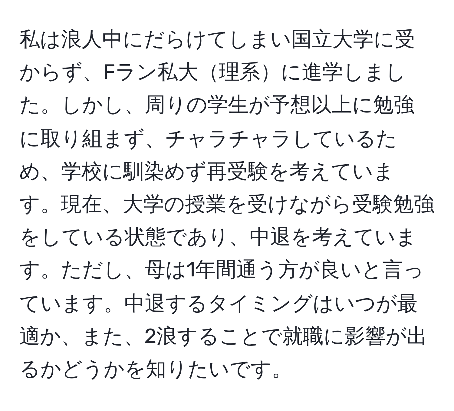 私は浪人中にだらけてしまい国立大学に受からず、Fラン私大理系に進学しました。しかし、周りの学生が予想以上に勉強に取り組まず、チャラチャラしているため、学校に馴染めず再受験を考えています。現在、大学の授業を受けながら受験勉強をしている状態であり、中退を考えています。ただし、母は1年間通う方が良いと言っています。中退するタイミングはいつが最適か、また、2浪することで就職に影響が出るかどうかを知りたいです。