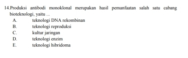 Produksi antibodi monoklonal merupakan hasil pemanfaatan salah satu cabang
bioteknologi, yaitu ...
A. teknologi DNA rekombinan
B. teknologi reproduksi
C. kultur jaringan
D. teknologi enzim
E. teknologi hibridoma