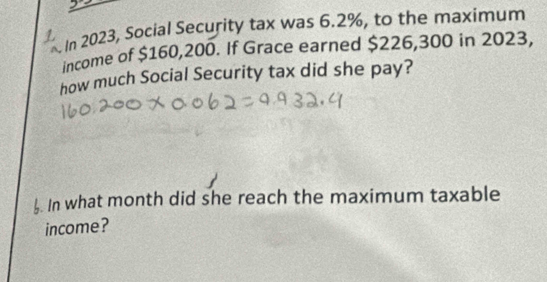 In 2023, Social Security tax was 6.2%, to the maximum 
income of $160,200. If Grace earned $226,300 in 2023, 
how much Social Security tax did she pay? 
. In what month did she reach the maximum taxable 
income?