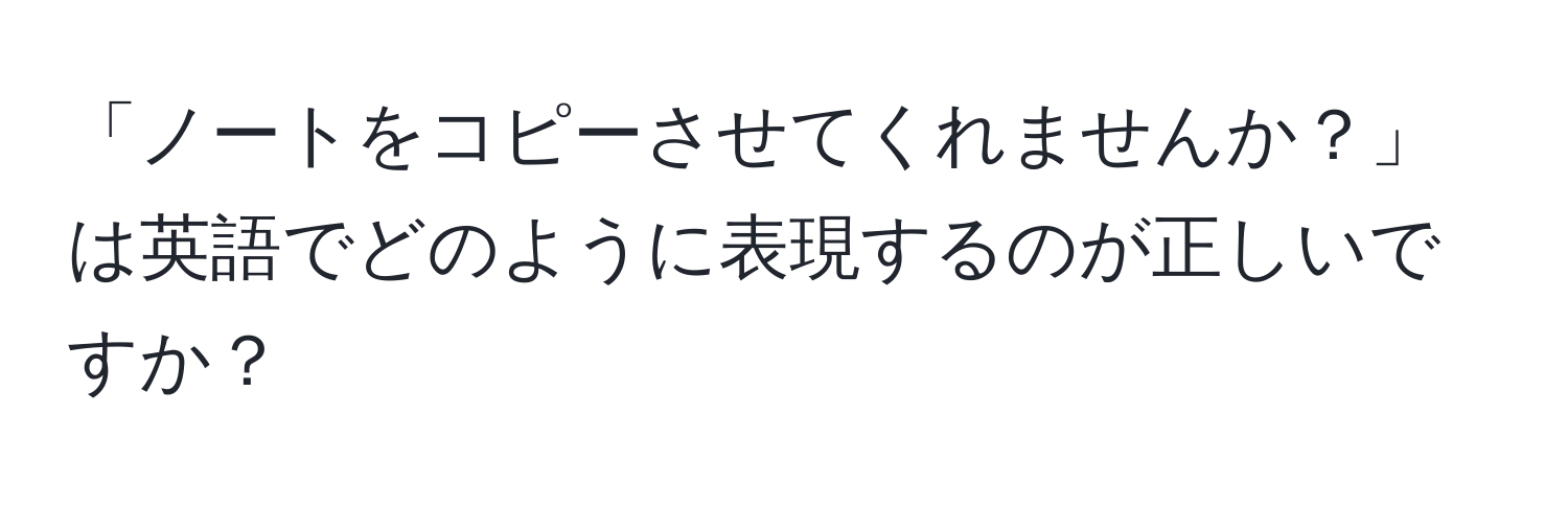 「ノートをコピーさせてくれませんか？」は英語でどのように表現するのが正しいですか？