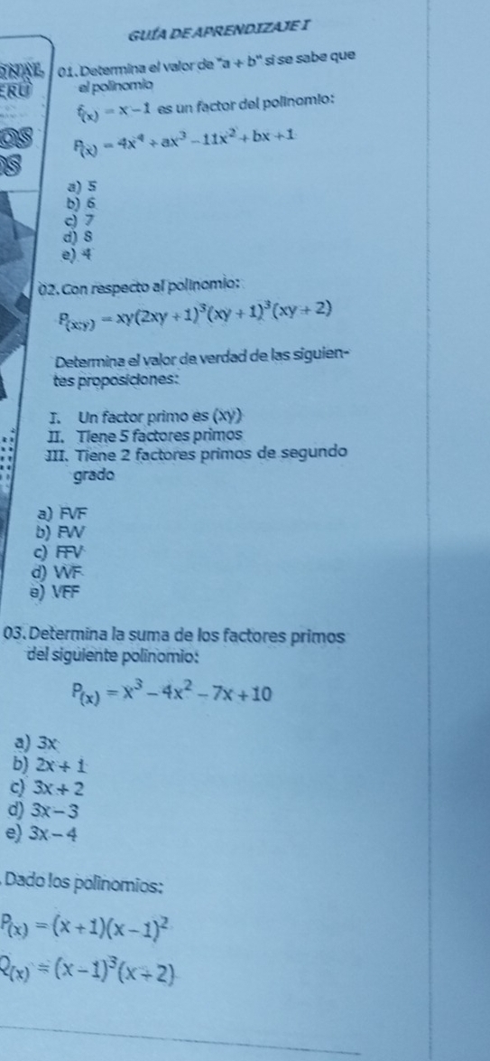 GUÍA DE APRENDIZAJE I
01. Determina el valor de ''a+b'' si s sabe que
RÜ el polinomio
f_(x)=x-1 es un factor del polínomio:
P(x)=4x^4+ax^3-11x^2+bx+1
a) 5
b) 6
c) 7
d) 8
e). 4
02.Con respecto al polinomio:
P_(xy)=xy(2xy+1)^3(xy+1)^3(xy+2)
* Determina el valor de verdad de las siguien-
tes proposiciones:
I. Un factor primo es (xy)
JI. Tlene 5 factores primos
III. Tiene 2 factores primos de segundo
grado
a) FVF
b) FW
c) FFV
d) WF
@) VFF
03. Determina la suma de los factores primos
del siguiente polínomio :
P_(x)=x^3-4x^2-7x+10
a) 3x
b) 2x+1
c) 3x+2
d) 3x-3
e) 3x-4
Dado los polínomios:
P_(x)=(x+1)(x-1)^2
R_(x)=(x-1)^3(x+2)