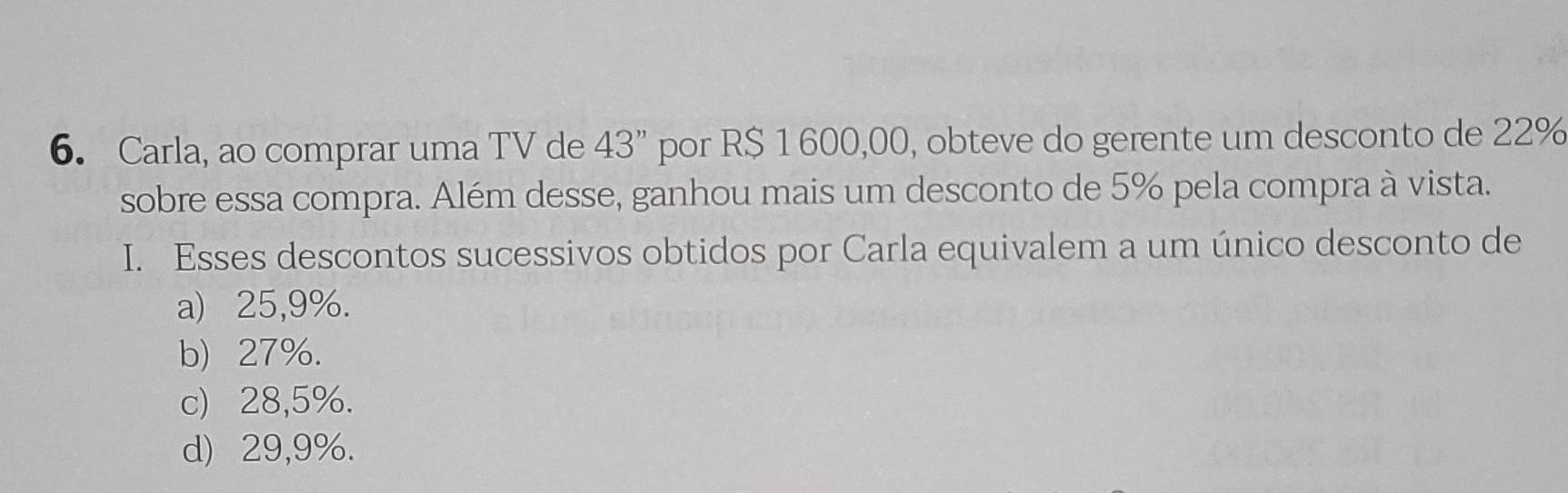 Carla, ao comprar uma TV de 43'' por R$ 1 600,00, obteve do gerente um desconto de 22%
sobre essa compra. Além desse, ganhou mais um desconto de 5% pela compra à vista.
I. Esses descontos sucessivos obtidos por Carla equivalem a um único desconto de
a) 25,9%.
b) 27%.
c) 28,5%.
d) 29,9%.