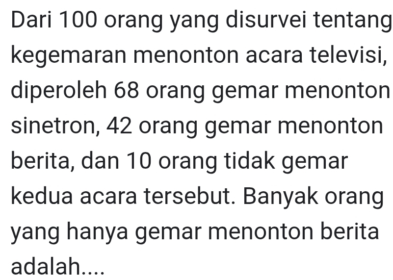 Dari 100 orang yang disurvei tentang 
kegemaran menonton acara televisi, 
diperoleh 68 orang gemar menonton 
sinetron, 42 orang gemar menonton 
berita, dan 10 orang tidak gemar 
kedua acara tersebut. Banyak orang 
yang hanya gemar menonton berita 
adalah....