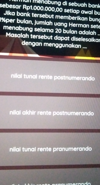 mun menabung di sebuah bank
sebesar Rp1.000.000,00 setiap awal bu
Jika bank tersebut memberikan bung
1% per bulan, jumlah vang Herman sete
menabung selama 20 bulan adalah ..
Masalah tersebut dapat diselesaikar
dengan menggunakan ....
nilai tunai rente postnumerando
nilai akhir rente postnumerando
nilai tunai rente pranumerando