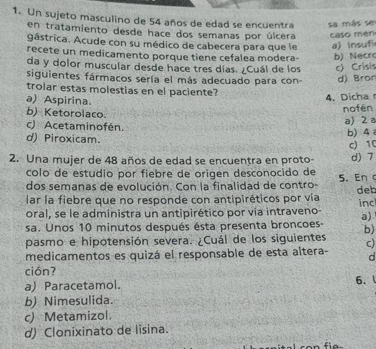 Un sujeto masculino de 54 años de edad se encuentra sa más se
en tratamiento desde hace dos semanas por úlcera caso mén
gástrica. Acude con su médico de cabecera para que le a) Insufi
recete un medicamento porque tiene cefalea modera- b) Necro
da y dolor muscular desde hace tres días. ¿Cuál de los c) Crisis
siguientes fármacos sería el más adecuado para con- d) Bron
trolar estas molestias en el paciente?
a) Aspirina.
4. Dicha r
b) Ketorolaco.
nofén
c) Acetaminofén.
a) 2 a
d) Piroxicam.
b) 4
c) 10
2. Una mujer de 48 años de edad se encuentra en proto- d) 7
colo de estudio por fiebre de origen desconocido de
dos semanas de evolución. Con la finalidad de contro - 5. Enc
lar la fiebre que no responde con antipiréticos por vía deb
oral, se le administra un antipirético por vía intraveno- inc
a)
sa. Unos 10 minutos después ésta presenta broncoes- b)
pasmo e hipotensión severa. ¿Cuál de los siguientes c)
medicamentos es quizá el responsable de esta altera- d
ción?
a) Paracetamol.
6.
b) Nimesulida.
c) Metamizol.
d) Clonixinato de lisina.