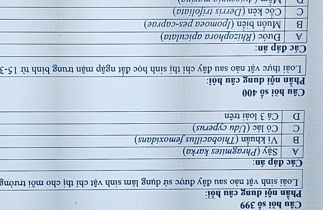 Câu hỏi số 399
Phần nội dung câu hỏi:
Loài sinh vật nào sau đây được sử dụng làm sinh vật chỉ thị cho môi trường
Các đáp án:
A Sậy (Phragmites karka)
B Vi khuẩn (Thiobacillus femoxidans)
C Cỏ lác (Udu cyperus)
D Cả 3 loài trên
Câu hỏi số 400
Phần nội dung câu hỏi:
Loài thực vật nào sau đây chi thị sinh học đất ngập mặn trung bình từ 15-3
Các đáp án:
A Đước (Rhizophora apiculata)
B Muốn biển (Ipomoea pes-caprae)
C Cốc kèn (Derris trifoliata)
A