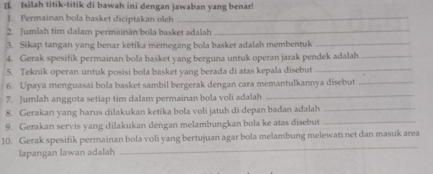 Isilah titik-titik di bawah ini dengan jawaban yang benar! 
1. Permainan bola basket diciptakan oleh_ 
2. Jumlah tim dalam permainän bola basket adalah_ 
3. Sikap tangan yang benar ketika memegang bola basket adalah membentuk 
_ 
4. Gerak spesifik permainan bola basket yang berguna untuk operan jarak pendek adalah_ 
5. Teknik operan untuk posisi bola basket yang berada di atas kepala disebut_ 
6. Upaya menguasai bola basket sambil bergerak dengan cara memantulkannya disebut_ 
7. Jumlah anggota setiap tim dalam permainan bola voli adalah_ 
8. Gerakan yang harus dilakukan ketika bola voli jatuh di depan badan adalah_ 
9. Gerakan servis yang dilakukan dengan melambungkan bola ke atas disebut_ 
10. Gerak spesifik permainan bola voli yang bertujuan agar bola melambung melewati net dan masuk area 
lapangan lawan adalah 
_