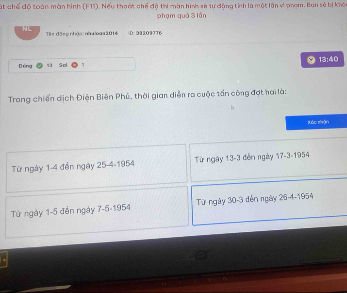 ật chế độ toàn màn hình (F11). Nếu thoát chế độ thi màn hình sẽ tự động tính là một lần vi phạm. Bạn sẽ bị khóc
phạm quá 3 lần
NL
Tên đăng nhập: nhuloan2014 ID: 38209776
Đúng 13 Sai 1 13:40
Trong chiến dịch Điện Biên Phủ, thời gian diễn ra cuộc tấn công đợt hai là:
Xác nhận
Từ ngày 1-4 đến ngày 25-4-1954 Từ ngày 13-3 đến ngày 17-3-1954
Từ ngày 1-5 đến ngày 7-5-1954 Từ ngày 30-3 đến ngày 26 -4-1954