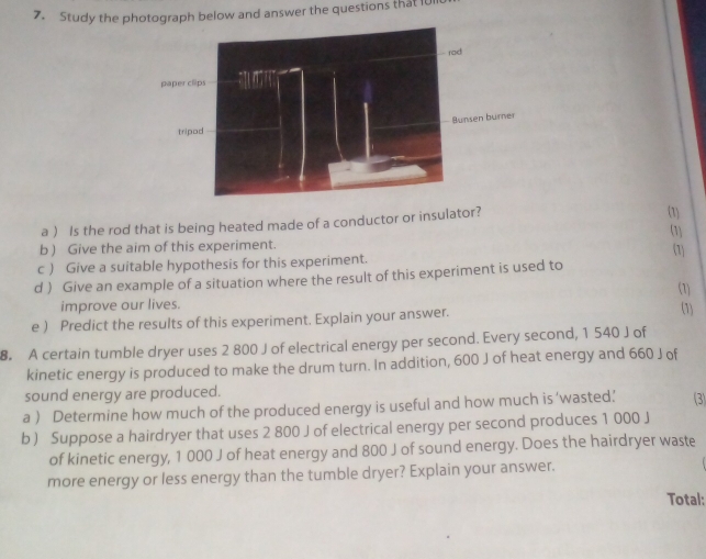 Study the photograph below and answer the questions that 101 
a ) Is the rod that is being heated made of a conductor or insulator? 
(1 
(1) 
b ) Give the aim of this experiment. 
c ) Give a suitable hypothesis for this experiment. (1) 
d ) Give an example of a situation where the result of this experiment is used to 
improve our lives. (1) (1) 
e ) Predict the results of this experiment. Explain your answer. 
8. A certain tumble dryer uses 2 800 J of electrical energy per second. Every second, 1 540 J of 
kinetic energy is produced to make the drum turn. In addition, 600 J of heat energy and 660 J of 
sound energy are produced. 
a ) Determine how much of the produced energy is useful and how much is ‘wasted.’ (3) 
b ) Suppose a hairdryer that uses 2 800 J of electrical energy per second produces 1 000 J
of kinetic energy, 1 000 J of heat energy and 800 J of sound energy. Does the hairdryer waste 
more energy or less energy than the tumble dryer? Explain your answer. 
Total: