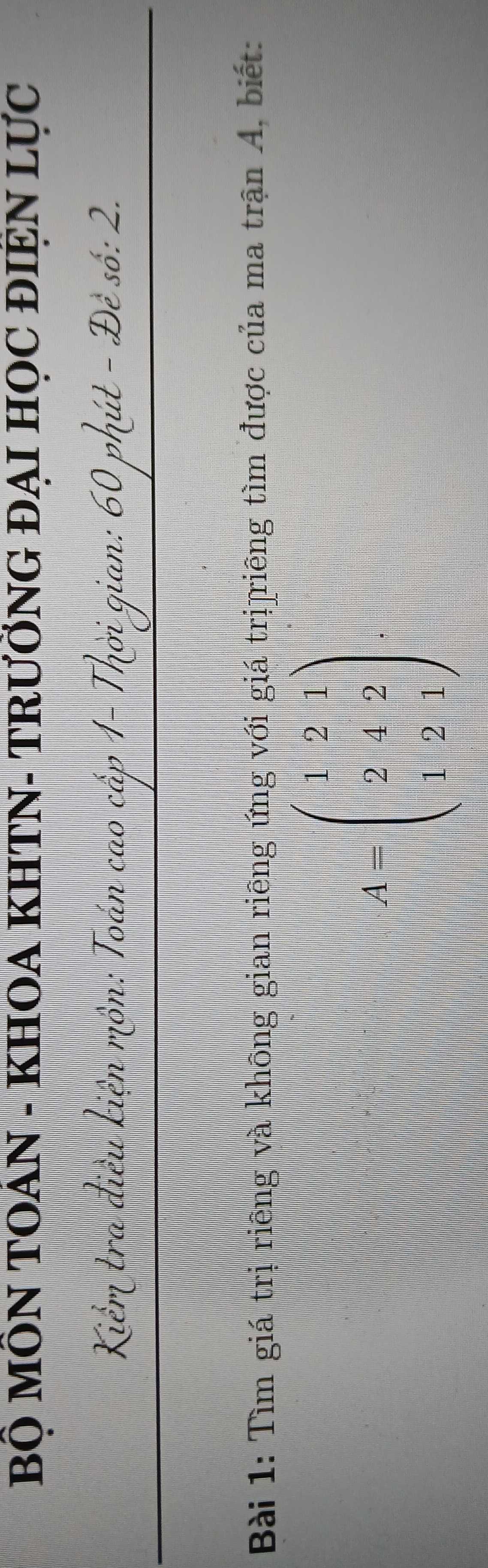 BÔ MÔN TOAN - KHOA KHTN- TRƯỜNG ĐẠI HỌC ĐIỆN LựC 
:: 60 phút - Đê số: 2. 
Bài 1: Tìm giá trị riêng và không gian riêng ứng với giá trị]riêng tìm được của ma trận A, biết:
A=beginpmatrix 1&2&1 2&+2 1&2&1endpmatrix ,