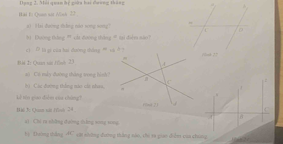 Dạng 2. Môi quan hệ giữa hai đường thăng 
Bài 1: Quan sát Hình 22
a) Hai đường thăng nào song song? 
b) Đường thắng ' cắt đường thăng σ tại điễm não? 
c) D là gi của hai đường thắng ” và b ? 
Bài 2: Quan sắt Hình 23
a) Có mẫy đường thắng trong hình? 
b) Các đường thăng nào cắt nhau, 
kê tên giao điểm của chǔng? 
Bài 3: Quan sát Hình 24
a) Chi ra những đường thăng song song. 
b) Đường thắng AC cặt những đường thắng nào, chỉ ra giao điễm của chúng. 156° 24