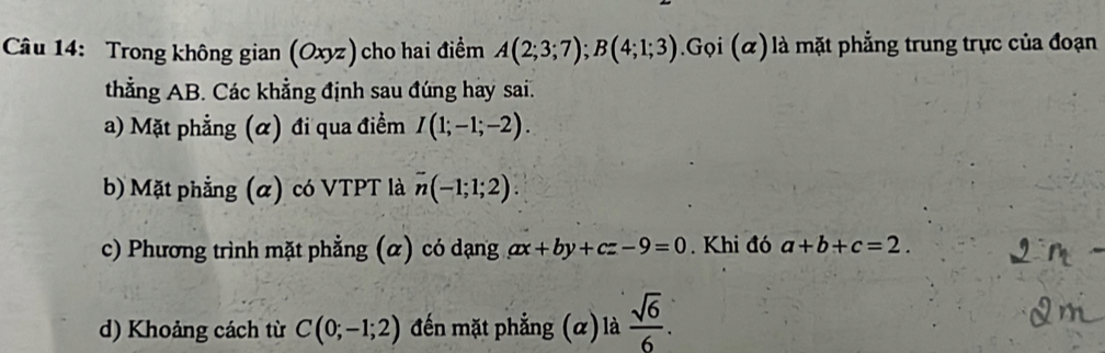 Trong không gian (Oxyz) cho hai điểm A(2;3;7); B(4;1;3) Gọi (α) là mặt phẳng trung trực của đoạn 
thẳng AB. Các khẳng định sau đúng hay sai. 
a) Mặt phẳng (α) đi qua điểm I(1;-1;-2). 
b) Mặt phẳng (α) có VTPT là n(-1;1;2). 
c) Phương trình mặt phẳng (α) có dạng ax+by+cz-9=0. Khi đó a+b+c=2. 
d) Khoảng cách từ C(0;-1;2) đến mặt phẳng (α) là  sqrt(6)/6 .