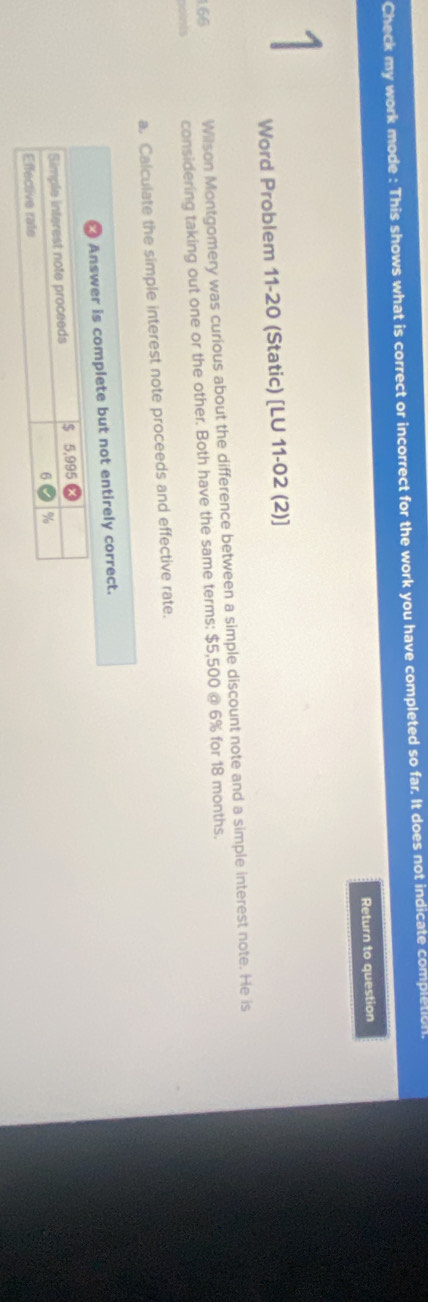 Check my work mode : This shows what is correct or incorrect for the work you have completed so far. It does not indicate completion. 
Return to question 
1 
Word Problem 11-20 (Static) [LU 11-02 (2)] 
1.66 Wilson Montgomery was curious about the difference between a simple discount note and a simple interest note. He is 
considering taking out one or the other. Both have the same terms: $5,500 @ 6% for 18 months. 
a. Calculate the simple interest note proceeds and effective rate. 
complete but not entirely correct.