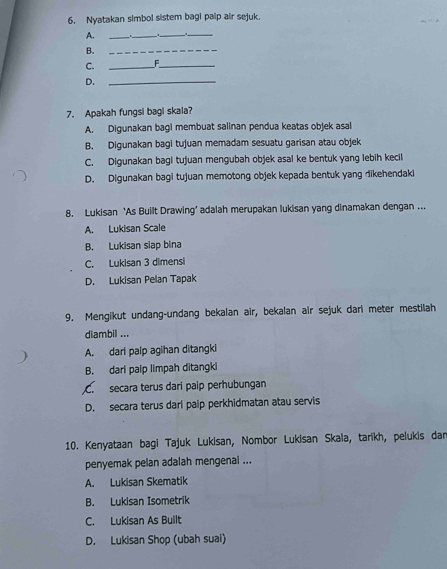 Nyatakan simbol sistem bagi paip air sejuk.
A. _、._
__
B.
_
C.
_F_
D.
_
7. Apakah fungsi bagi skala?
A. Digunakan bagi membuat salinan pendua keatas objek asal
B. Digunakan bagi tujuan memadam sesuatu garisan atau objek
C. Digunakan bagi tujuan mengubah objek asal ke bentuk yang lebih kecil
D. Digunakan bagi tujuan memotong objek kepada bentuk yang dikehendaki
8. Lukisan ‘As Built Drawing’ adalah merupakan lukisan yang dinamakan dengan ...
A. Lukisan Scale
B. Lukisan siap bina
C. Lukisan 3 dimensi
D. Lukisan Pelan Tapak
9. Mengikut undang-undang bekalan air, bekalan air sejuk dari meter mestilah
diambil ...
A. dari paip agihan ditangki
B. dari paip limpah ditangki
C. secara terus dari paip perhubungan
D. secara terus dari paip perkhidmatan atau servis
10. Kenyataan bagi Tajuk Lukisan, Nombor Lukisan Skala, tarikh, pelukis dan
penyemak pelan adalah mengenai ...
A. Lukisan Skematik
B. Lukisan Isometrik
C. Lukisan As Built
D. Lukisan Shop (ubah suai)