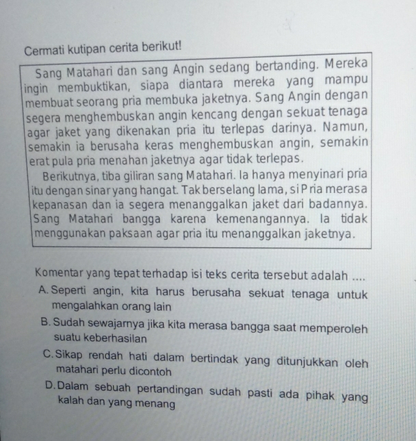 Cermati kutipan cerita berikut!
Sang Matahari dan sang Angin sedang bertanding. Mereka
ingin membuktikan, siapa diantara mereka yang mampu
membuat seorang pria membuka jaketnya. Sang Angin dengan
segera menghembuskan angin kencang dengan sekuat tenaga
agar jaket yang dikenakan pria itu terlepas darinya. Namun,
semakin ia berusaha keras menghembuskan angin, semakin
erat pula pria menahan jaketnya agar tidak terlepas.
Berikutnya, tiba giliran sang Matahari. Ia hanya menyinari pria
itu dengan sinar yang hangat. Tak berselang lama, si P ria merasa
kepanasan dan ia segera menanggalkan jaket dari badannya.
Sang Matahari bangga karena kemenangannya. la tidak
menggunakan paksaan agar pria itu menanggalkan jaketnya.
Komentar yang tepat terhadap isi teks cerita tersebut adalah ....
A. Seperti angin, kita harus berusaha sekuat tenaga untuk
mengalahkan orang lain
B. Sudah sewajarnya jika kita merasa bangga saat memperoleh
suatu keberhasilan
C. Sikap rendah hati dalam bertindak yang ditunjukkan oleh
matahari perlu dicontoh
D.Dalam sebuah pertandingan sudah pasti ada pihak yang
kalah dan yang menang