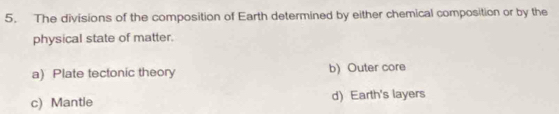 The divisions of the composition of Earth determined by either chemical composition or by the
physical state of matter.
a) Plate tectonic theory b) Outer core
c) Mantle d) Earth's layers