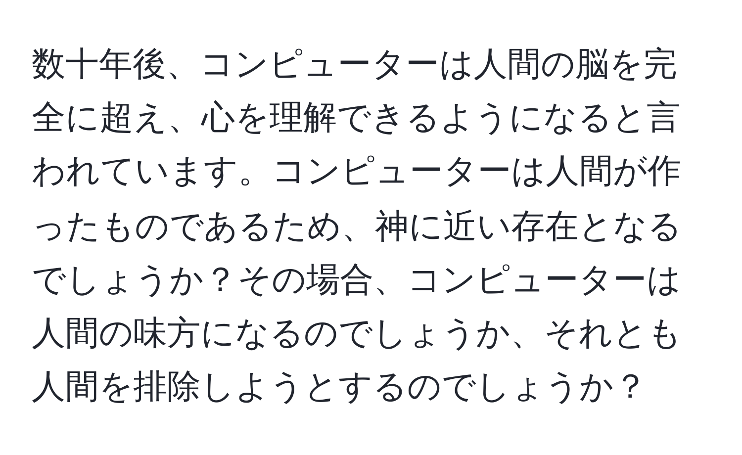 数十年後、コンピューターは人間の脳を完全に超え、心を理解できるようになると言われています。コンピューターは人間が作ったものであるため、神に近い存在となるでしょうか？その場合、コンピューターは人間の味方になるのでしょうか、それとも人間を排除しようとするのでしょうか？