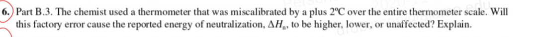 6.) Part B.3. The chemist used a thermometer that was miscalibrated by a plus 2°C over the entire thermometer scale. Will 
this factory error cause the reported energy of neutralization, △ H_n , to be higher, lower, or unaffected? Explain.