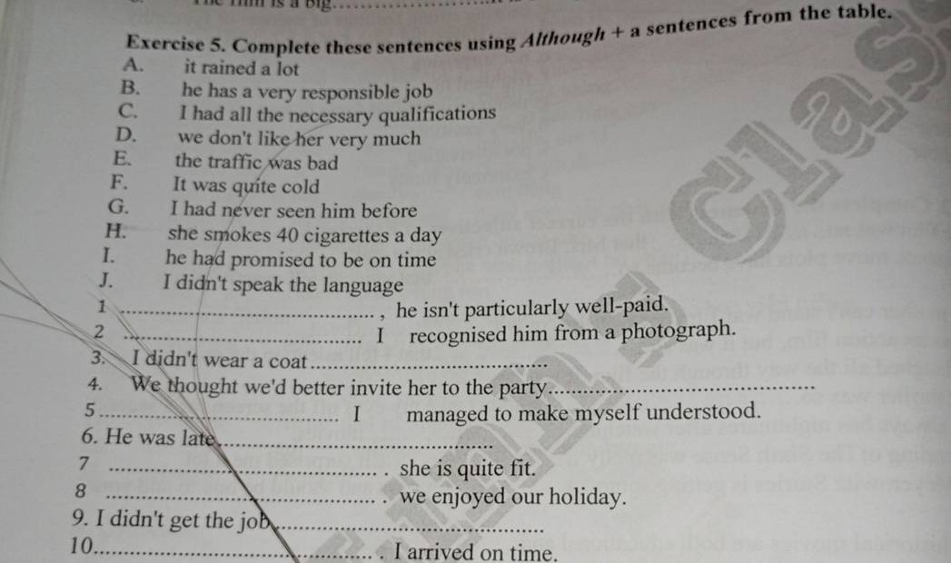 is à oe 
Exercise 5. Complete these sentences using Although + a sentences from the table. 
A. it rained a lot 
B. he has a very responsible job 
C. I had all the necessary qualifications 
D. we don't like her very much 
E. the traffic was bad 
F. It was quite cold 
G. I had never seen him before 
H. she smokes 40 cigarettes a day 
I. he had promised to be on time 
J. I didn't speak the language 
_1 
, he isn't particularly well-paid. 
_2 
I recognised him from a photograph. 
3. I didn't wear a coat_ 
4. We thought we'd better invite her to the party_ 
_5 
I£ managed to make myself understood. 
6. He was late_ 
_7 
she is quite fit. 
_8 
we enjoyed our holiday. 
9. I didn't get the job_ 
10_ 
I arrived on time.