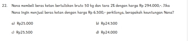 Nana membeli beras ketan bertuliskan bruto 50 kg dan tara 2% dengan harga Rp 294.000,-. Jika
Nana ingin menjual beras ketan dengan harga Rp 6.500,- perkilonya, berapakah keuntungan Nana?
a) Rp25.000 b) Rp24.500
c) Rp25.500 d) Rp24.000