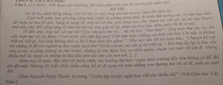 Cầu 1. (2,0 điểm). Viết đoạn văn (khoảng 200 chữ) phân tích chủ để của truyện ngắn sau:
Bỏ tôi
Tôi đi học dưới đồng bằng. Còn bố tôi, từ một vùng núi cao xa xôi, luôn đõi theo tôi.
Cuối mỗi tuần, bao giờ óng cũng mặc chiếc áo pháng phiu nhất, đi chân đất xuống núi, rẽ vào bưu điện
đề nhận là thư tối gửi. Lặng lẽ vụng về, ông mở là thư, xem từng con chữ, chạm tay vào nó, ép nó vào khuôn
mặt đây rầu. Rồi cũng lặng lẽ như lúc mở ra, ông gáp nó lại, nhét vào bao thư, mim cười rồi đi về núi.
Về đến nhà, ông nói với mẹ tối: ''Con vừa gữi thư về.''. Mẹ tối hỏi:''Thư đầu?''. Ông trao thư cho bà. Bà
cần thận mở nó ra, khen: ''Con minh viết chữ đẹp quả! Chữ thật tròn, những cái móc rất bên. Chi tiếc là không
biết nó viết gì, Sao ông không nhờ ai đó ở bưu điện đọc giùm?''. Như mọi lần, bố tôi luôn bảo: ''Chuyện bố con
tôi chẳng lẽ để cho người ta đọc vanh vách lên? Nó là con tôi, nó viết gì tôi biết cá.''. Rồi ông lấy lại là thư, xếp
vào trong tủ cùng những là thư trước, những lá thư được bóc ra nhìn ngắm, chạm vào mặt rồi cất đi, không
thiểu một lá, ngay cả những là thư đầu tiên nét chữ còn non nờt. [...]
Hôm nay là ngày đầu tiên tôi bước chân vào trường đại học - ngày khai trường đầu tiên không có bố. Bố
đôi đã mất. Nhưng tôi biết chắc chắn rằng bố sẽ đi cùng tôi trên những con đường mà tôi sẽ đi, suốt cả cuộc
đời.
(Theo Nguyễn Ngọc Thuẩn in trong “Tuyển tập truyện ngắn hay viết cho thiếu nhi” - Nxb Giáo dục Việt
Nam.)