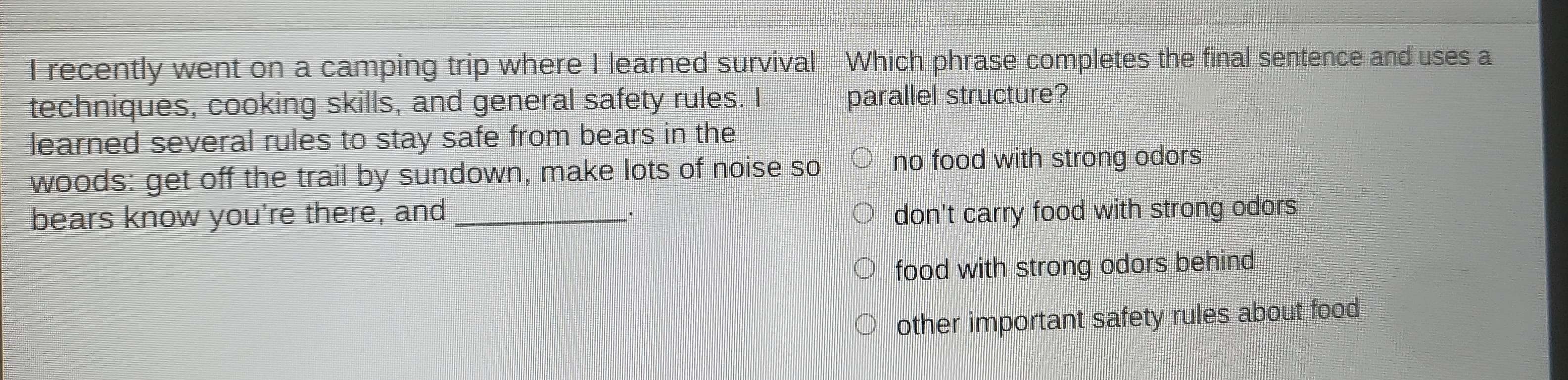 recently went on a camping trip where I learned survival Which phrase completes the final sentence and uses a
techniques, cooking skills, and general safety rules. I parallel structure?
learned several rules to stay safe from bears in the
woods: get off the trail by sundown, make lots of noise so no food with strong odors
bears know you're there, and _don't carry food with strong odors
food with strong odors behind
other important safety rules about food