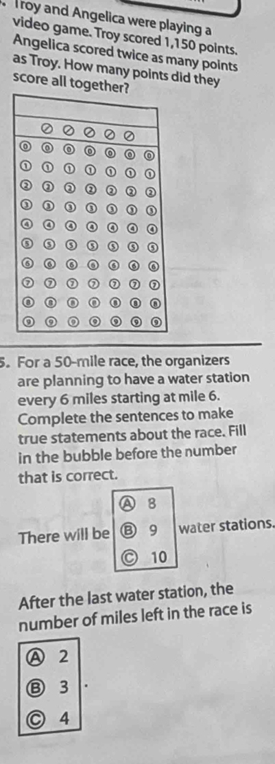 Troy and Angelica were playing a
video game. Troy scored 1,150 points.
Angelica scored twice as many points
as Troy. How many points did they
score all tog
5. For a 50-mile race, the organizers
are planning to have a water station
every 6 miles starting at mile 6.
Complete the sentences to make
true statements about the race. Fill
in the bubble before the number
that is correct.
A B
There will be B 9 water stations.
a 10
After the last water station, the
number of miles left in the race is
Ⓐ 2
⑬ 3
○ 4