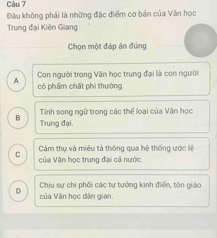 Đâu không phải là những đặc điểm cơ bản của Văn học
Trung đại Kiên Giang
Chọn một đáp án đúng
Con người trong Văn học trung đại là con người
A có phẩm chất phi thường.
B Tính song ngữ trong các thể loại của Văn học
Trung đại.
C Cảm thụ và miêu tả thông qua hệ thống ước lệ
của Văn học trung đại cả nước.
D Chịu sự chi phối các tư tưởng kinh điển, tôn giáo
của Văn học dân gian.