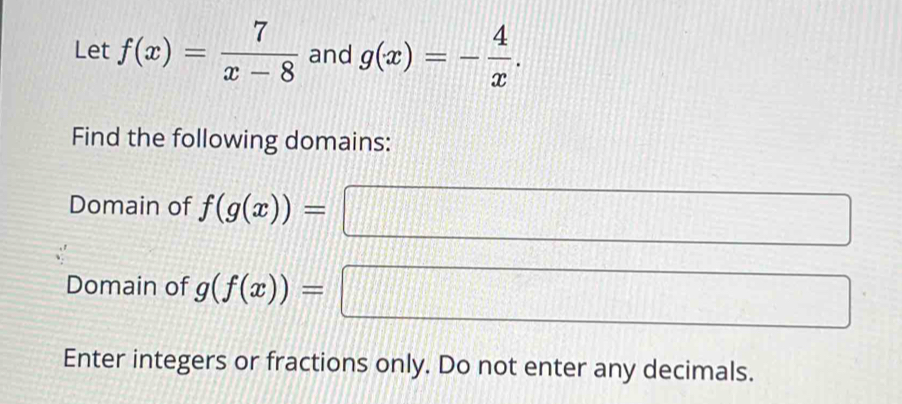 Let f(x)= 7/x-8  and g(x)=- 4/x . 
Find the following domains: 
Domain of f(g(x))=
Domain of g(f(x))= =□
Enter integers or fractions only. Do not enter any decimals.