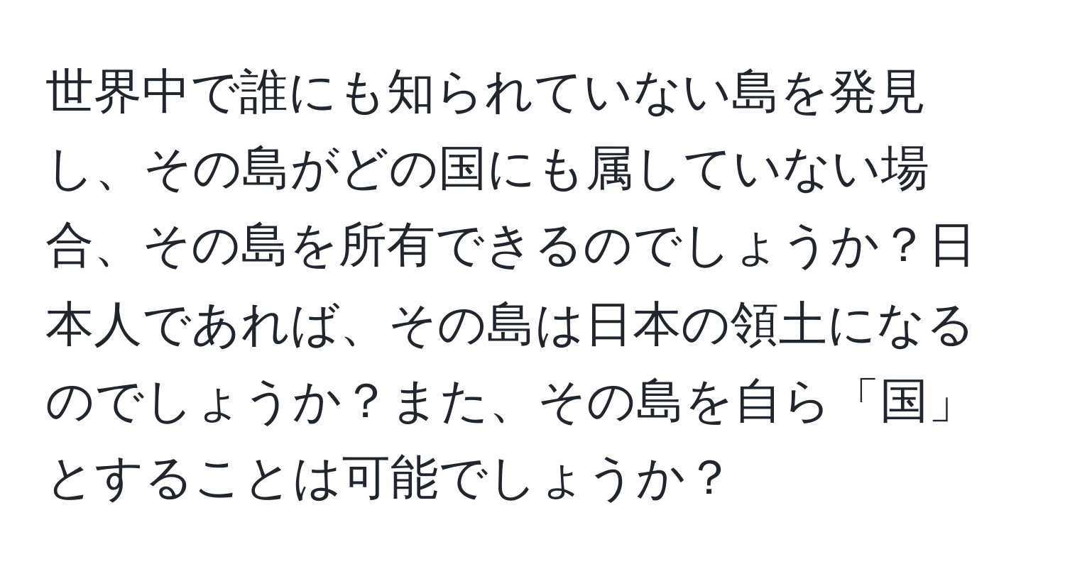 世界中で誰にも知られていない島を発見し、その島がどの国にも属していない場合、その島を所有できるのでしょうか？日本人であれば、その島は日本の領土になるのでしょうか？また、その島を自ら「国」とすることは可能でしょうか？