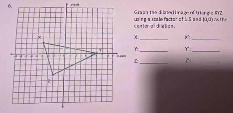 Graph the dilated image of triangle XYZ
using a scale factor of 1.5 and (0,0) as the 
center of dilation. 
_ X ':_
X : 
_ 
Y: Y ':_ 
Z:_ Z' :_