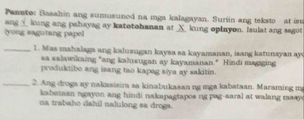 Panuto: Basahin ang sumusunod na mga kalagayan. Suriin ang teksto at isu 
ang__ kung ang pahayag ay katotohanan at _ㄨ_ kung opinyon. Isulat ang sagot 
yong sagutang papel 
_1. Mas mahalaga ang kalusugan kaysa sa kayamanan, isang katunayan ay 
sa salawikaing “ang kalusugan ay kayamanan.” Hindi magiging 
produktibe ang isang tao kapag s(ya ay sakitin. 
_ 2. Ang droga ay nakasisira sa kinabukasan ng mga kabataan. Maraming mg 
kabataan ngayon ang hindi nakapagtapos ng pag-aaral at walang masy . 
na trabaho dahil nalulong sa droga.