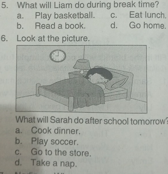 What will Liam do during break time?
a. Play basketball. c. Eat lunch.
b. Read a book. d. Go home.
6. Look at the picture.
What will Sarah do after school tomorrow?
a. Cook dinner.
b. Play soccer.
c. Go to the store.
d. Take a nap.