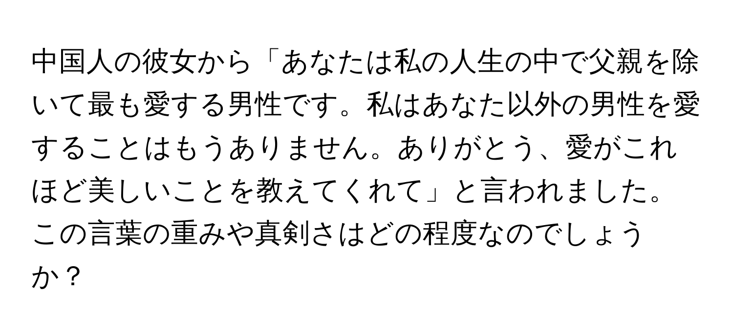 中国人の彼女から「あなたは私の人生の中で父親を除いて最も愛する男性です。私はあなた以外の男性を愛することはもうありません。ありがとう、愛がこれほど美しいことを教えてくれて」と言われました。この言葉の重みや真剣さはどの程度なのでしょうか？