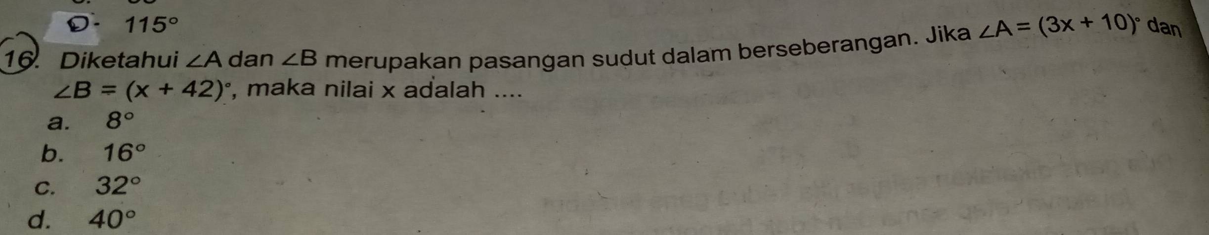 D. 115°
16. Diketahui ∠ A dan ∠ B merupakan pasangan sudut dalam berseberangan. Jika ∠ A=(3x+10)^circ  dan
∠ B=(x+42)^circ  , maka nilai x adalah ....
a. 8°
b. 16°
C. 32°
d. 40°