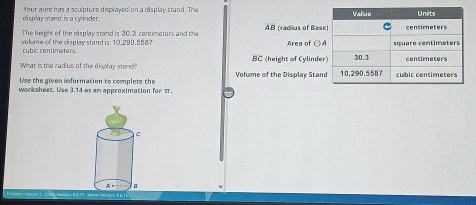 d'isplay stand' is a cylinder. Your aunt has a sculpture displayed on a display stand. The 
The height of the display stand is 30.3 contimeters and the AB (radius of Bas 
vúlume of the display stand is 10.290.5587 Area of odot A
cubic centimeters
What is the radius of the display stand? BC (height of Cylinde 
Use the given information to complete the Volume of the Display Stan 
worksheet. Use 3.14 as am approximation for π.