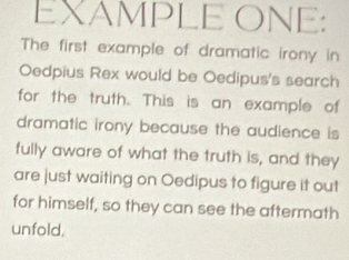 EXAMPLE ONE: 
The first example of dramatic irony in 
Oedpius Rex would be Oedipus's search 
for the truth. This is an example of 
dramatic irony because the audience is 
fully aware of what the truth is, and they 
are just waiting on Oedipus to figure it out 
for himself, so they can see the aftermath 
unfold.